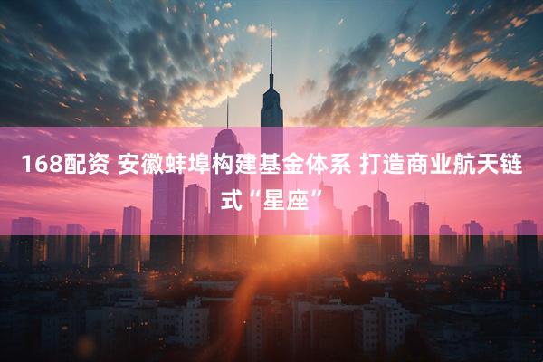 168配资 安徽蚌埠构建基金体系 打造商业航天链式“星座”