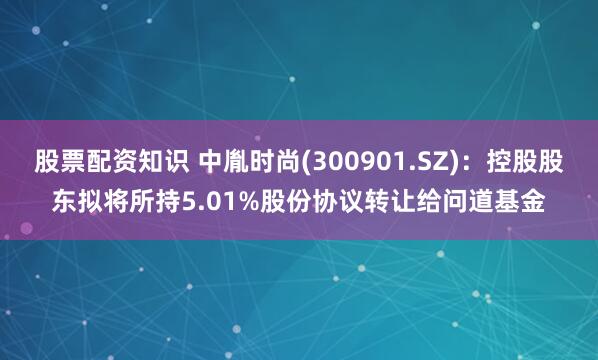 股票配资知识 中胤时尚(300901.SZ)：控股股东拟将所持5.01%股份协议转让给问道基金