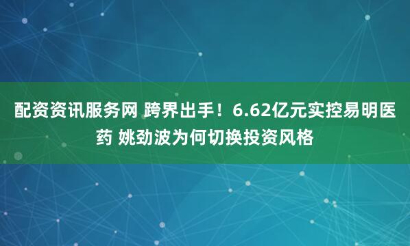 配资资讯服务网 跨界出手！6.62亿元实控易明医药 姚劲波为何切换投资风格