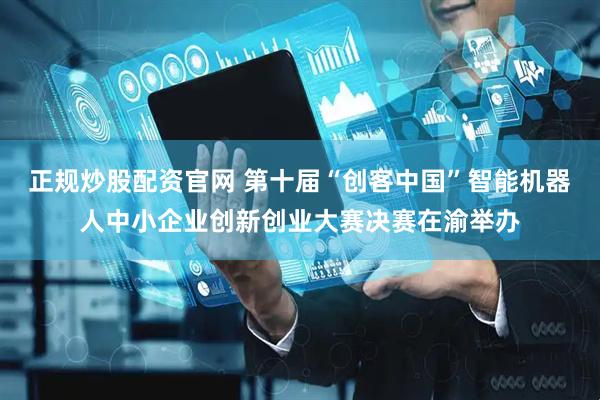 正规炒股配资官网 第十届“创客中国”智能机器人中小企业创新创业大赛决赛在渝举办
