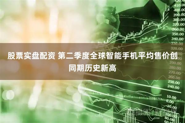 股票实盘配资 第二季度全球智能手机平均售价创同期历史新高