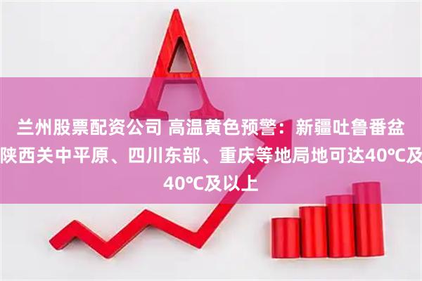 兰州股票配资公司 高温黄色预警：新疆吐鲁番盆地、陕西关中平原、四川东部、重庆等地局地可达40℃及以上