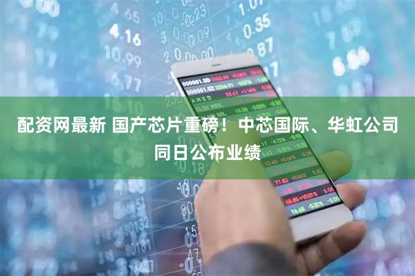 配资网最新 国产芯片重磅！中芯国际、华虹公司同日公布业绩