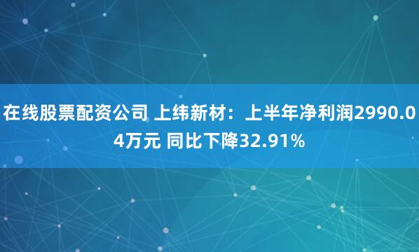 在线股票配资公司 上纬新材：上半年净利润2990.04万元 同比下降32.91%