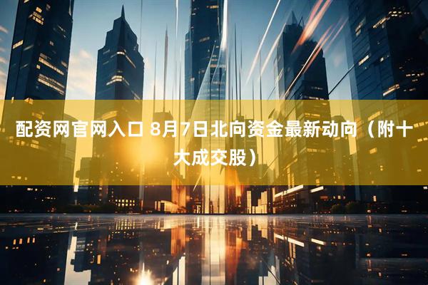 配资网官网入口 8月7日北向资金最新动向（附十大成交股）