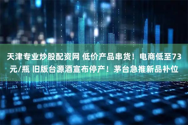 天津专业炒股配资网 低价产品串货！电商低至73元/瓶 旧版台源酒宣布停产！茅台急推新品补位