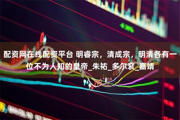配资网在线配资平台 明睿宗，清成宗，明清各有一位不为人知的皇帝_朱祐_多尔衮_嘉靖