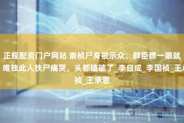 正规配资门户网站 崇祯尸身被示众，群臣瞟一眼就走，唯独此人扶尸痛哭，头都磕破了_李自成_李国祯_王承恩