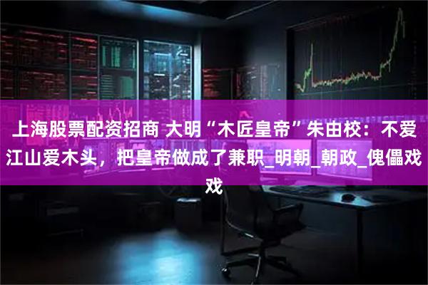 上海股票配资招商 大明“木匠皇帝”朱由校：不爱江山爱木头，把皇帝做成了兼职_明朝_朝政_傀儡戏
