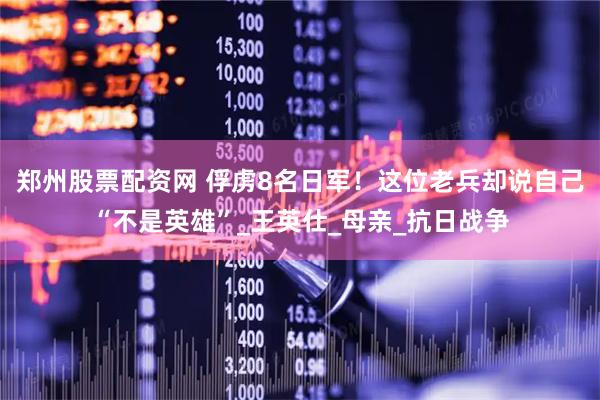 郑州股票配资网 俘虏8名日军！这位老兵却说自己“不是英雄”_王英仕_母亲_抗日战争