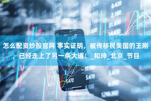 怎么配资炒股官网 事实证明，被传移民美国的王刚，已经走上了另一条大道！_和珅_北京_节目