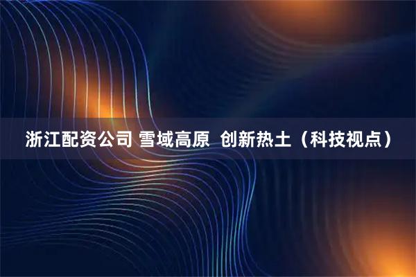 浙江配资公司 雪域高原  创新热土（科技视点）