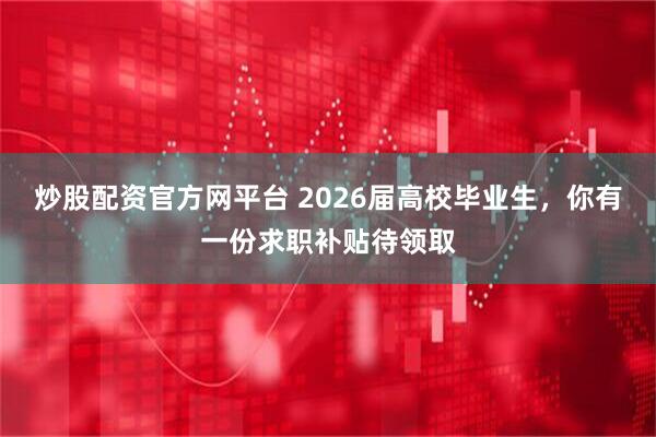炒股配资官方网平台 2026届高校毕业生，你有一份求职补贴待领取