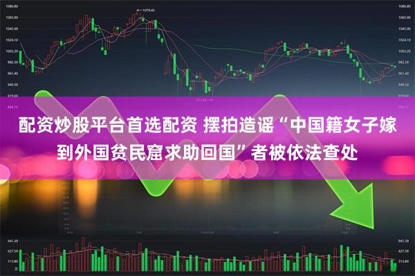 配资炒股平台首选配资 摆拍造谣“中国籍女子嫁到外国贫民窟求助回国”者被依法查处