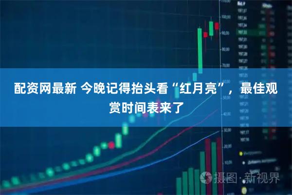 配资网最新 今晚记得抬头看“红月亮”，最佳观赏时间表来了