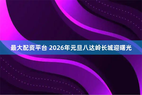 最大配资平台 2026年元旦八达岭长城迎曙光