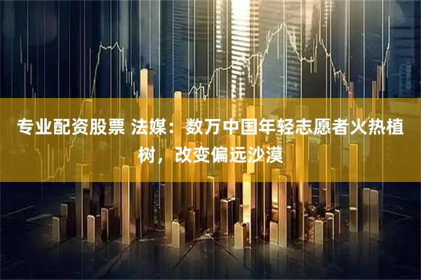 专业配资股票 法媒：数万中国年轻志愿者火热植树，改变偏远沙漠