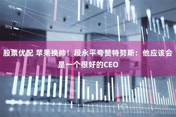 股票优配 苹果换帅！段永平夸赞特努斯：他应该会是一个很好的CEO